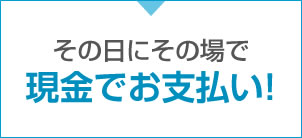 その日にその場で現金でお支払い!