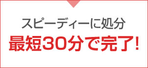 スピーディーに処分最短30分で完了!